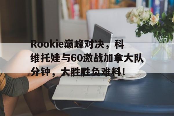 XINGKONG-Rookie巅峰对决，科维托娃与60激战加拿大队分钟，大胜胜负难料！的简单介绍